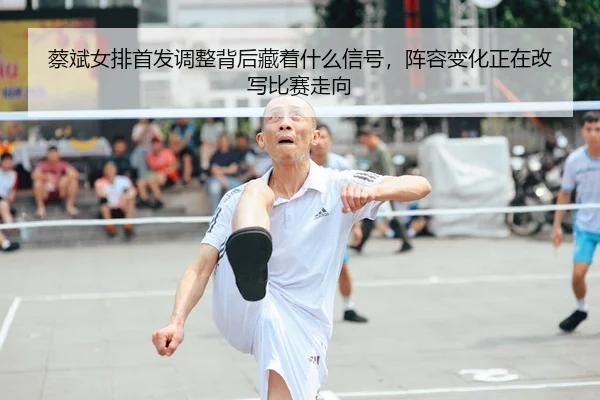 蔡斌女排首发调整背后藏着什么信号，阵容变化正在改写比赛走向