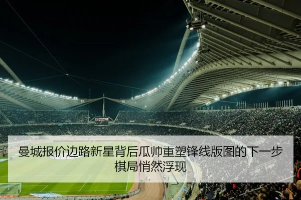 曼城报价边路新星背后瓜帅重塑锋线版图的下一步棋局悄然浮现